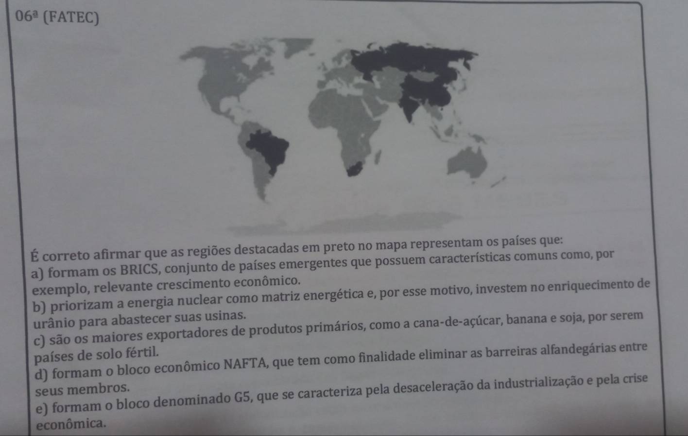 06^(_ a) (FATEC)
É correto afirmar que as regiões destacadas em preto no mapa representam os países que:
a) formam os BRICS, conjunto de países emergentes que possuem características comuns como, por
exemplo, relevante crescimento econômico.
b) priorizam a energia nuclear como matriz energética e, por esse motivo, investem no enriquecimento de
urânio para abastecer suas usinas.
c) são os maiores exportadores de produtos primários, como a cana-de-açúcar, banana e soja, por serem
países de solo fértil.
d) formam o bloco econômico NAFTA, que tem como finalidade eliminar as barreiras alfandegárias entre
seus membros.
e) formam o bloco denominado G5, que se caracteriza pela desaceleração da industrialização e pela crise
econômica.