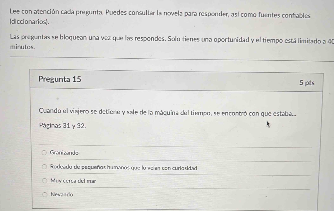 Lee con atención cada pregunta. Puedes consultar la novela para responder, así como fuentes confiables
(diccionarios).
Las preguntas se bloquean una vez que las respondes. Solo tienes una oportunidad y el tiempo está limitado a 40
minutos.
Pregunta 15
5 pts
Cuando el viajero se detiene y sale de la máquina del tiempo, se encontró con que estaba...
Páginas 31 y 32.
Granizando
Rodeado de pequeños humanos que lo veían con curiosidad
Muy cerca del mar
Nevando