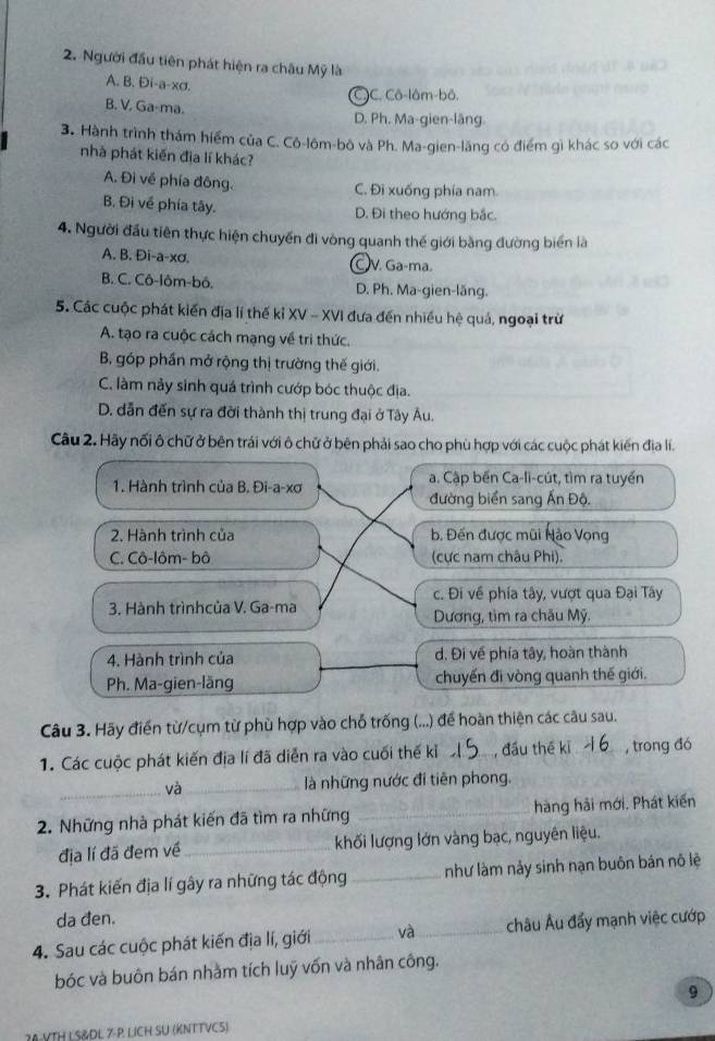 Người đầu tiên phát hiện ra châu Mỹ là
A. B. Đi-a-xσ.
C)C. Cô-lôm-bô.
B. V. Ga-ma.
D. Ph. Ma-gien-läng.
3. Hành trình thám hiểm của C. Cô-lôm-bô và Ph. Ma-gien-lăng có điểm gì khác so với các
nhà phát kiến địa lí khác?
A. Đi về phía đông. C. Đi xuống phía nam.
B. Đi về phía tây.
D. Đi theo hướng bắc.
4. Người đầu tiên thực hiện chuyển đi vòng quanh thế giới bằng đường biển là
A. B. Đi-a-xơ. V. Ga-ma.
B. C. Cô-lôm-bô. D. Ph. Ma-gien-lăng.
5. Các cuộc phát kiến địa lí thế kỉ XV - XVI đưa đến nhiều hệ quả, ngoại trừ
A. tạo ra cuộc cách mạng về tri thức.
B. góp phần mở rộng thị trường thế giới.
C. làm này sinh quá trình cướp bóc thuộc địa.
D. dẫn đến sự ra đời thành thị trung đại ở Tây Âu.
Câu 2. Hãy nối ô chữ ở bên trái với ô chữ ở bên phải sao cho phù hợp với các cuộc phát kiến địa lí.
1. Hành trình của B. Đi-a-xơ
a. Cập bến Ca-li-cút, tìm ra tuyển
đường biển sang Ấn Độ.
2. Hành trình của b. Đến được mũi Nào Vọng
C. Cô-lôm- bô (cực nam châu Phi).
c. Đi về phía tây, vượt qua Đại Tây
3. Hành trìnhcủa V. Ga-ma
Dương, tìm ra chău Mỹ.
4. Hành trình của d. Đi về phía tây, hoàn thành
Ph. Ma-gien-läng chuyển đi vòng quanh thế giới.
Câu 3. Hãy điển từ/cụm từ phù hợp vào chỗ trống (...) để hoàn thiện các câu sau.
1. Các cuộc phát kiến địa lí đã diễn ra vào cuối thế kỉ _, đầu thế kī _, trong đó
_và_ là những nước đi tiên phong.
2. Những nhà phát kiến đã tìm ra những _hàng hải mới, Phát kiến
địa lí đã đem về_ khối lượng lớn vàng bạc, nguyên liệu.
3. Phát kiến địa lí gây ra những tác động _như làm nảy sinh nạn buôn bán nô lệ
da đen.
4. Sau các cuộc phát kiến địa lí, giới_ và_ châu Âu đẩy mạnh việc cướp
bóc và buôn bán nhằm tích luỹ vốn và nhân công.
9
30VTH L S&DL 7-P LICH SU (KNTTVC5)