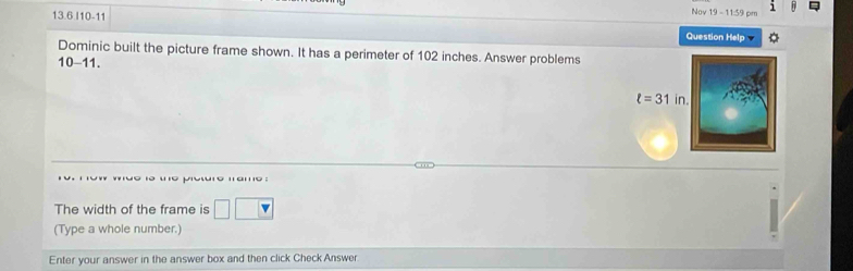 Nov 19-11=9 cm 1
13.6 I10-11 Question Help
Dominic built the picture frame shown. It has a perimeter of 102 inches. Answer problems
10-11.
potre mame :
The width of the frame is □ ( overline v
(Type a whole number.)
Enter your answer in the answer box and then click Check Answer