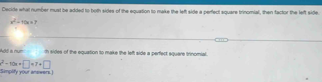 Decide what number must be added to both sides of the equation to make the left side a perfect square trinomial, then factor the left side.
x^2-10x=7
Add a number d noth sides of the equation to make the left side a perfect square trinomial.
x^2-10x+□ =7+□
Simplify your answers.)