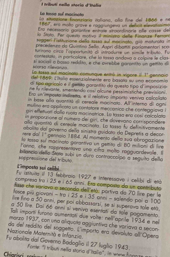 tributi nella storia d'Italia
La tassa sul macinato
La situazione finanziaria italiana, alla fine del 1866 e ne
1867, era molto grave e raggiungeva un deficit elevatissima
Era necessario garantire entrate straordinarie alle casse de
lo Stato. Per questo motivo il ministro delle Finanze Ferraro
suggeri l'istituzione della tassa sul macinato, già maturata in
precedenza da Quintino Sella. Aspri dibattiti parlamentari sco
turirono circa l'opportunità di introdurre un simile tributo. Fu
contestato, in particolare, che la tassa andava a colpire le clas-
si sociali a basso reddito, e che avrebbe garantito un gettito di
scarsa rilevanza.
La tassa sul macinato comunque entrò in vigore il 1°
del 1869, L'Italia essenzialmente era basata su una economia gennaio
di tipo agricolo e il gettito garantito da questo típo d'imposizio-
ne fu rilevante, smentendo cosi alcune pessimistiche previsioni.
Era un'imposta indiretta, e il relativo importo veniva calcolato
in base alla quantità di cereale macinato. All'interno di ogni
mulino era applicato un contatore meccanico che conteggiava i
giri effettuati dalla ruota macinatrice. La tassa era così calcolata
in proporzione al numero dei giri, che dovevano corrispondere
alla quantità di cereale macinata. La tassa fu definitivamente
abolita dal governo della sinistra guidato da Depretis a decor-
rere dal 1° gennaio 1884. Al momento della sua abrogazione
la tassa sul macinato garantiva un gettito di 80 milioni di lire
I'anno, che rappresentava una cifra molto ragguardevole. Il
bilancio dello Štato subì un duro contraccolpo a seguito della
soppressione del tributo.
L'imposta sui celibi
Fu istituita il 13 febbraio 1927 e interessava i celibi di età
compresa tra i 25 e i 65 anni. Era composta da un contributo
fisso che variava a seconda dell'età: partiva da 70 lire per le
fasce più giovani - tra i 25 e i 35 anni - salendo poi a 100
lire fino a 50 anni, per poi abbassarsi, se si superava tale età,
a 50 lire. Dai 66 anni si veniva esentati da tale pagamento.
Tali importi furono aumentati due volte: nell'aprile 1934 e nel
marzo 1937, con una aliquota aggiuntiva che variava a secon-
da del reddito del soggetto. L'importo era devoluto all'Opera
Nazionale Maternità e Infanzia.
Fu abolita dal Governo Badoglio il 27 luglio 1943.
Fonte: "I tributi nella storia d´Italia", in www finan z
Chiarisci  sci