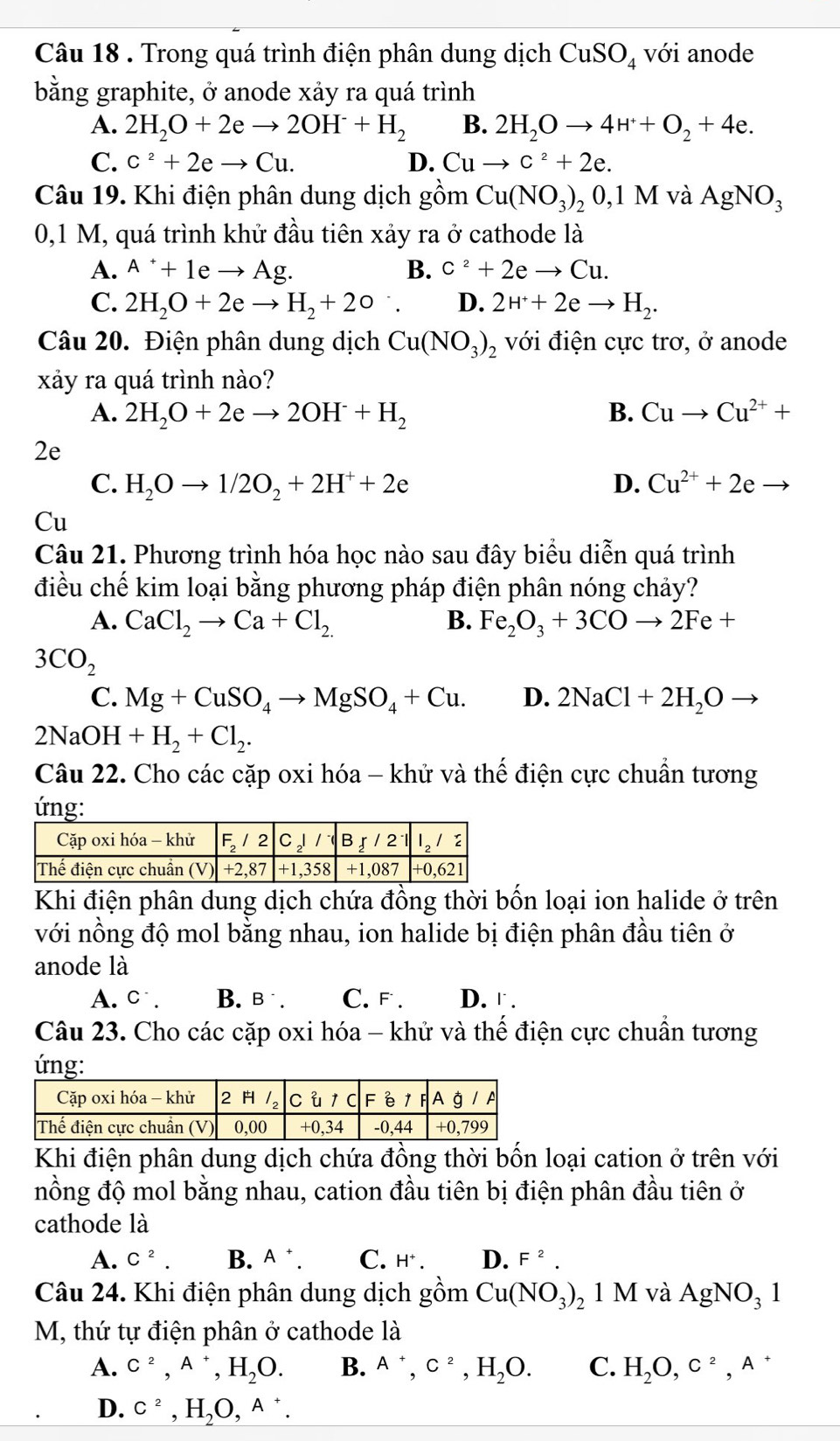 Trong quá trình điện phân dung dịch CuSO_4 với anode
bằng graphite, ở anode xảy ra quá trình
A. 2H_2O+2eto 2OH^-+H_2 B. 2H_2Oto 4H^++O_2+4e.
C. C^2+2eto Cu. D. Cuto c^2+2e.
Câu 19. Khi điện phân dung dịch gồm Cu(NO_3)_20,1M và AgNO_3
0,1 M, quá trình khử đầu tiên xảy ra ở cathode là
A. A^++1eto Ag. B. C^2+2eto Cu.
C. 2H_2O+2eto H_2+2o `. D. 2H^++2eto H_2.
Câu 20. Điện phân dung dịch Cu(NO_3)_2 với điện cực trơ, ở anode
xảy ra quá trình nào?
A. 2H_2O+2eto 2OH^-+H_2 B. Cuto Cu^(2+)+
2e
C. H_2Oto 1/2O_2+2H^++2e D. Cu^(2+)+2e
Cu
Câu 21. Phương trình hóa học nào sau đây biểu diễn quá trình
điều chế kim loại bằng phương pháp điện phân nóng chảy?
A. CaCl_2to Ca+Cl_2. B. Fe_2O_3+3COto 2Fe+
3CO_2
C. Mg+CuSO_4to MgSO_4+Cu. D. 2NaCl+2H_2Oto
2NaOH+H_2+Cl_2.
Câu 22. Cho các cặp oxi hóa - khử và thế điện cực chuẩn tương
ứng:
Khi điện phân dung dịch chứa đồng thời bốn loại ion halide ở trên
với nồng độ mol bằng nhau, ion halide bị điện phân đầu tiên ở
anode là
A. C^-. B. B^-. C. F. D.『 .
Câu 23. Cho các cặp oxi hóa - khử và thế điện cực chuẩn tương
ứng:
Khi điện phân dung dịch chứa đồng thời bốn loại cation ở trên với
nồng độ mol bằng nhau, cation đầu tiên bị điện phân đầu tiên ở
cathode là
A. C^2. B. A^+. C. H^+. D. F^2.
Câu 24. Khi điện phân dung dịch gồm Cu(NO_3)_2 1 M và AgNO_31
M, thứ tự điện phân ở cathode là
A. C^2,A^+,H_2O. B. A^+,C^2,H_2O. C. H_2O,c^2,A^+
D. C^2,H_2O,A^+.