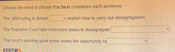 Choose the word or phrase that best completes each sentence.
The 1954 ruling in Brown □ explain how to carry out desegregation.
The Supreme Court later instructed states to desegregate □.
The court's wording gave some states the opportunity to □. 
DONE