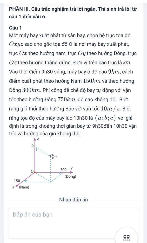 PHÄN III. Câu trắc nghiệm trả lời ngắn. Thí sinh trả lời từ 
câu 1 đến câu 6. 
Câu 1 
Một máy bay xuất phát từ sân bay, chọn hệ trục tọa độ 
Οxyz sao cho gốc tọa độ 0 là nơi máy bay xuất phát, 
trục Ox theo hướng nam, trục Oy theo hướng Đông, trục 
Oz theo hướng thẳng đứng. Đơn vị trên các trục là km. 
Vào thời điểm 9h30 sáng, máy bay ở độ cao 9km, cách 
điểm xuất phát theo hướng Nam 150km và theo hướng 
Đông 300km. Phi công để chế độ bay tự động với vận 
tốc theo hướng Đông 750km, độ cao không đổi. Biết 
rằng gió thổi theo hướng Bắc với vận tốc 10m / s. Biết 
rằng tọa độ của máy bay lúc 10h30 là (a;b;c) với giả 
định là trong khoảng thời gian bay từ 9h30đến 10h30 vận 
Nhập đáp án 
Đáp án của bạn 
0□