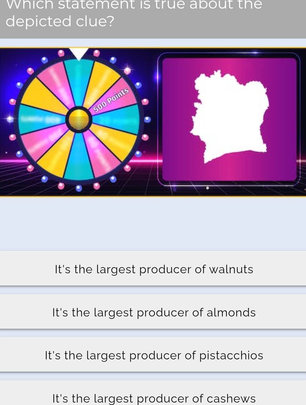 Which statement is true about the
depicted clue?
500 Points
.
It's the largest producer of walnuts
It's the largest producer of almonds
It's the largest producer of pistacchios
It's the largest producer of cashews