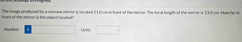 urrent Attempt in Progress 
The image produced by a concave mirror is located 21.0 cm in front of the mirror. The focal length of the mirror is 13.0 cm. How far in 
front of the mirror is the object located? 
Number □ Units □