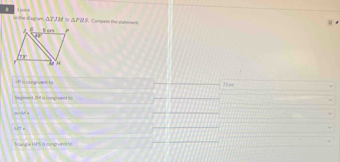 8 1 point
In the diagram. △ TJM≌ △ PHS 、 Compete the statement.

73 cm
Segment JM is congruent to
m
MT-
Triangle HPS is congruent to