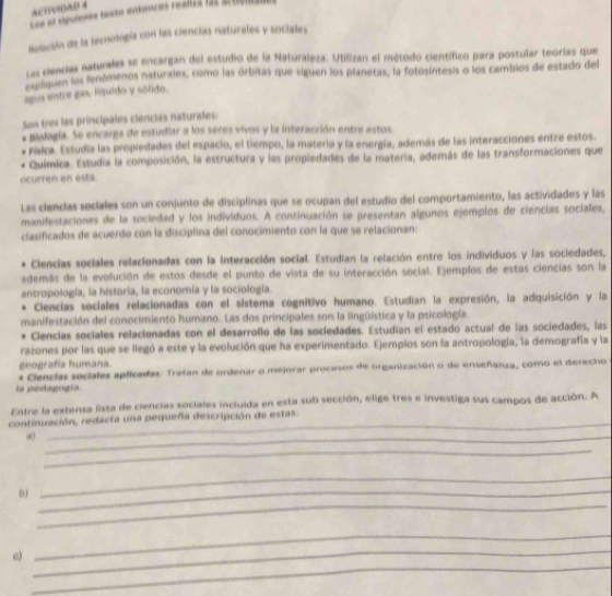 ACTIVIOAD 4
195 el vgulente testo entances realiza f2s action
Aelacaln de la tecnología con las ciencías naturales y sociales
Las ciencias naturales se encargan del estudio de la Naturaleza. Utilizan el método científico para postular teorías que
Lelqoen los fenómenos naturales, como las órbitas que siguen los planetas, la fotosíntesis o los cambios de estado del
agua entre gas. lquido y sólido.
Son tres las principales ciencias naturales:
Biología. Se encarga de estudiar a los seres vivos y la interacción entre estos.
Faka. Estudia las propiedades del espacio, el tiempo, la materia y la energía, además de las interacciones entre estos.
Química. Estudia la composición, la estructura y las propiedades de la materia, además de las transformaciones que
ocurren en esta.
Las clenclas soclales son un conjunto de disciplinas que se ocupan del estudio del comportamiento, las actividades y las
manifestaciones de la sociedad y los individuos. A continuación se presentan algunos ejemplos de ciencias sociales,
clasificados de acuerdo con la disciplina del conocimiento con la que se relacionan:
Ciencias sociales relacionadas con la interacción social. Estudian la relación entre los individuos y las sociedades,
además de la evolución de estos desde el punto de vista de su interacción social. Ejemplos de estas ciencias son la
antropología, la historia, la economía y la sociología.
Ciencias sociales relacionadas con el sistema cognitivo humano. Estudian la expresión, la adquisición y la
manifestación del conocimiento humano. Las dos principales son la lingüística y la psicología
Ciencías sociales relacionadas con el desarrollo de las sociedades. Estudian el estado actual de las sociedades, las
razones por las que se llegó a este y la evolución que ha experimentado. Ejempios son la antropología, la demografía y la
geografía humana.
* Ciencias sociales aplicadas: Tratan de ordenar o mejorar procesos de organización o de enseñanza, como el derecho
la pedagogía
Entre la extensa lista de ciencias sociales incluida en esta sub sección, elige tres e investiga sus campos de acción. A
_
continuación, redacta una pequeña descripción de estas.
_
_
_
_
D)_
_
_
c)
_