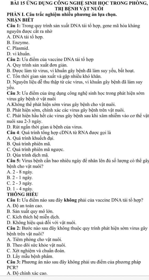 ứng Dụng CÔng ngHỆ siNH học tROng phòng,
tRị bệnh vật nuôi
PHÀN I. Câu trắc nghiệm nhiều phương án lựa chọn.
nhẠn biÉt
Câu 1: Trong quy trình sản xuất DNA tái tổ hợp, gene mã hóa kháng
nguyên được cắt ra nhờ
A. DNA tái tổ hợp.
B. Enzyme.
C. Plasmid.
D. vi khuẩn.
Câu 2: Ưu điểm của vaccine DNA tái tổ hợp
A. Quy trình sản xuất đơn giản.
B. Được làm từ virus, vi khuần gây bệnh đã làm suy yếu, bất hoạt.
C. Tốn thời gian sản xuất và gặp nhiều khó khăn.
D. Nguyên liệu dễ thu thập từ các virus, vi khuần gây bệnh đã làm suy
yếu.
Câu 3: Ưu điểm của ứng dụng công nghệ sinh học trong phát hiện sớm
virus gây bệnh ở vật nuôi
A.Không thể phát hiện sớm virus gây bệnh cho vật nuôi.
B. Phát hiện sớm, chính xác các virus gây bệnh trên vật nuôi.
C. Phát hiện hầu hết các virus gây bệnh sau khi xâm nhiễm vào cơ thể vật
nuôi sau 2-3 ngày.
D. Rút ngắn thời gian ủ bệnh của virus.
Câu 4: Quá trình tồng hợp cDNA từ RNA được gọi là
A. Quá trình khuếch đại.
B. Quá trình phiên mã.
C. Quá trình phiên mã ngược.
D. Qúa trình dịch mã.
Câu 5: Virus bệnh cần bao nhiêu ngày đề nhân lên đủ số lượng có thể gây
bệnh cho vật nuôi?
A. 2 - 8 ngày.
B. 2 - 1 ngày.
C. 2 - 3 ngày.
D. 1 - 4 ngày.
tHÔNG HIÉu
Câu 1: Ưu điểm nào sau đây không phải của vaccine DNA tái tổ hợp?
A. Độ an toàn cao.
B. Sản xuất quy mô lớn.
C. Kích thích hệ miễn dịch.
D. Không hiệu quả đối với vật nuôi.
Câu 2: Bước nào sau đây không thuộc quy trình phát hiện sớm virus gây
bệnh trên vật nuôi?
A. Tiêm phòng cho vật nuôi.
B. Theo dõi sức khỏe vật nuôi.
C. Xét nghiệm và chuần đoán.
D. Lấy mẫu bệnh phẩm.
Câu 3: Phương án nào sau đây không phải ưu điểm của phương pháp
PCR?
A. Độ chính xác cao.