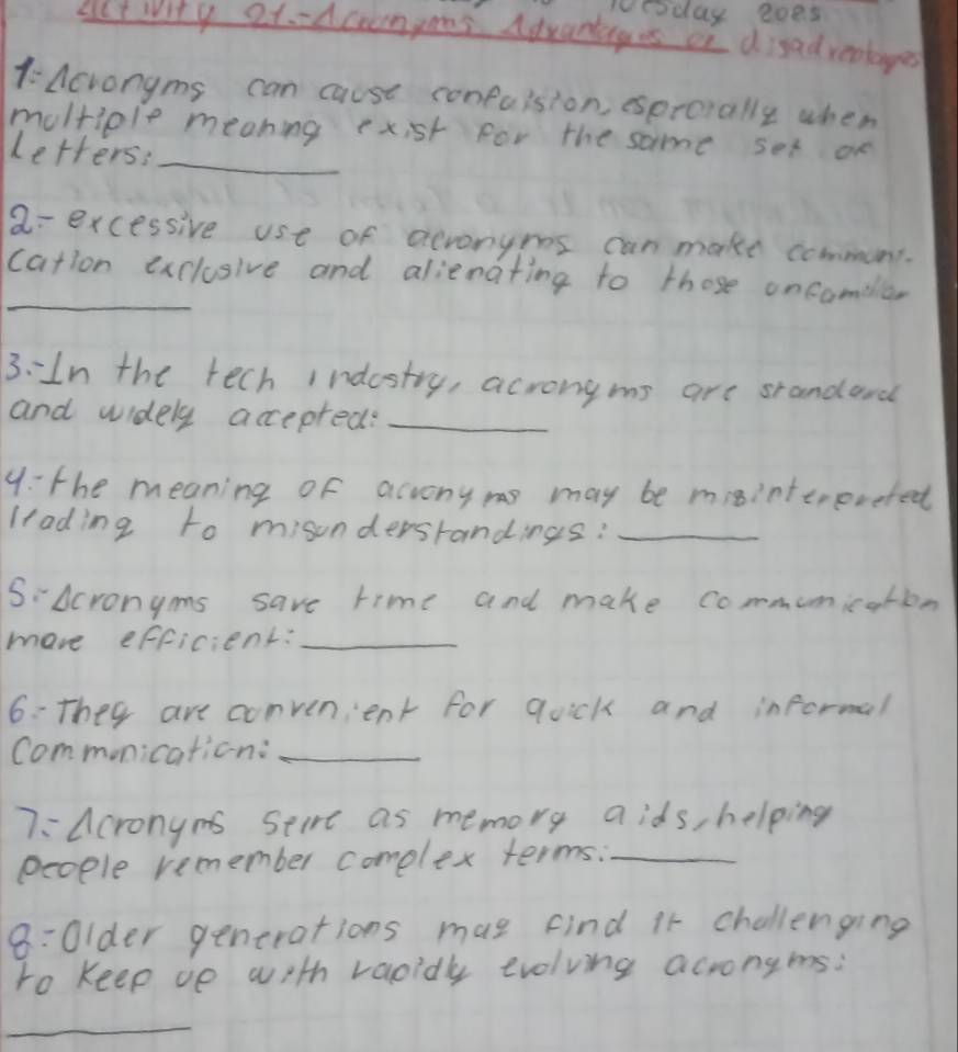 woaday 2oes 
Lt wity 2t.-Acrompoes Adxantages of disadreotayed 
1 Acrongms can cause confuision, esprorally when 
moltiple meaning exist for the same set on 
Letters:_ 
a= excessive use of acronynes can make communi. 
_ 
cation exclusive and alienating to those oncomella, 
3:In the tech indestry, acrongms are srandard 
and widely accepred?_ 
9: the meaning of acvony ms may be misinterereted 
ltading to misundersrandings:_ 
SAcronyms save time and make communication 
mave efficient:_ 
6: They are convenient for quick and informal 
commonication:_ 
7: Acronyms Seire as memory aids, helping 
people remember complex terms._ 
8:0lder generations mae find it challenging 
to Keep ve with vaoidly evolving acrongms: 
_