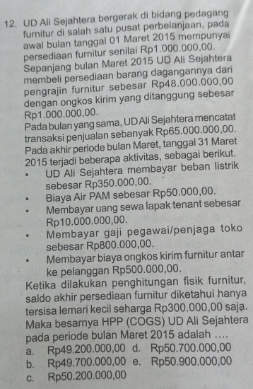 UD Ali Sejahtera bergerak di bidang pedagang
furnitur di salah satu pusat perbelanjaan, pada
awal bulan tanggal 01 Maret 2015 mempunyai
persediaan furnitur senilai Rp1.000.000,00.
Sepanjang bulan Maret 2015 UD Ali Sejahtera
membeli persediaan barang dagangannya dari
pengrajin furnitur sebesar Rp48.000.000,00
dengan ongkos kirim yang ditanggung sebesar
Rp1.000.000,00.
Pada bulan yang sama, UD Ali Sejahtera mencatat
transaksi penjualan sebanyak Rp65.000.000,00.
Pada akhir periode bulan Maret, tanggal 31 Maret
2015 terjadi beberapa aktivitas, sebagai berikut.
UD Ali Sejahtera membayar beban listrik
sebesar Rp350.000,00.
Biaya Air PAM sebesar Rp50.000,00.
Membayar uang sewa lapak tenant sebesar
Rp10.000.000,00.
Membayar gaji pegawai/penjaga toko
sebesar Rp800.000,00.
Membayar biaya ongkos kirim furnitur antar
ke pelanggan Rp500.000,00.
Ketika dilakukan penghitungan fisik furnitur,
saldo akhir persediaan furnitur diketahui hanya
tersisa lemari kecil seharga Rp300.000,00 saja.
Maka besarnya HPP (COGS) UD Ali Sejahtera
pada periode bulan Maret 2015 adalah ....
a. Rp49.200.000,00 d. Rp50.700.000,00
b. Rp49.700.000,00 e. Rp50.900.000,00
c. Rp50.200.000,00