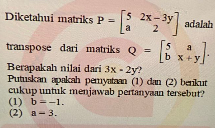 Diketahui matriks P=beginbmatrix 5&2x-3y a&2endbmatrix adalah
transpose dari matriks Q=beginbmatrix 5&a b&x+yendbmatrix. 
Berapakah nilai dari 3x-2y 2
Putuskan apakah pemyataan (1) dan (2) berikut
cukup untuk menjawab pertanyaan tersebut?
(1) b=-1.
(2) a=3.