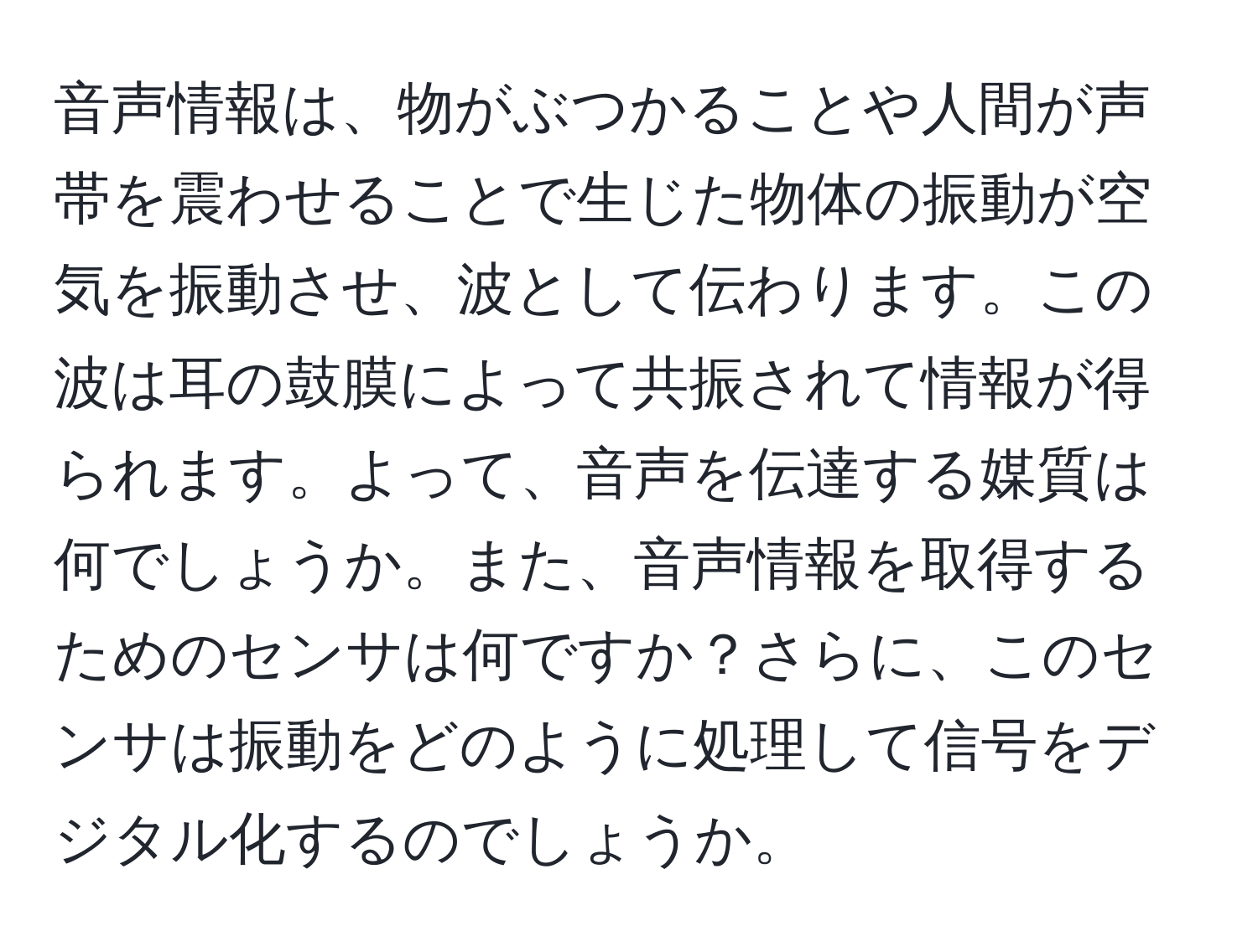 音声情報は、物がぶつかることや人間が声帯を震わせることで生じた物体の振動が空気を振動させ、波として伝わります。この波は耳の鼓膜によって共振されて情報が得られます。よって、音声を伝達する媒質は何でしょうか。また、音声情報を取得するためのセンサは何ですか？さらに、このセンサは振動をどのように処理して信号をデジタル化するのでしょうか。