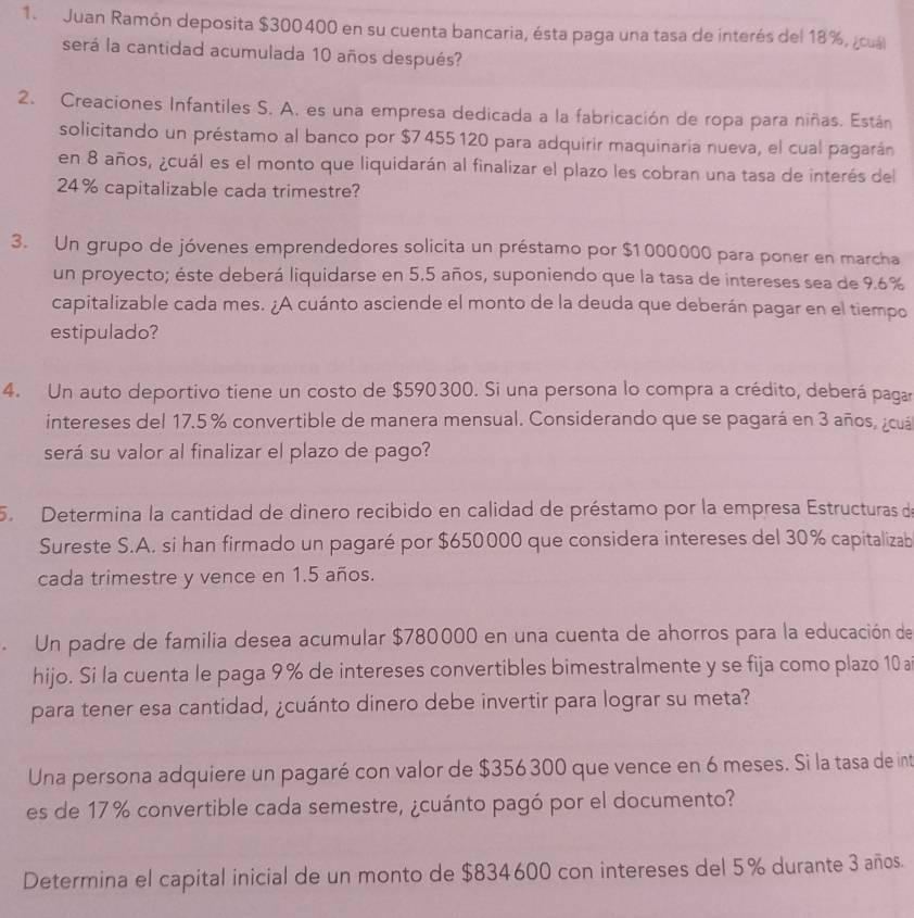 Juan Ramón deposita $300400 en su cuenta bancaria, ésta paga una tasa de interés del 18%, ¿cuál
será la cantidad acumulada 10 años después?
2. Creaciones Infantiles S. A. es una empresa dedicada a la fabricación de ropa para niñas. Están
solicitando un préstamo al banco por $7 455 120 para adquirir maquinaria nueva, el cual pagarán
en 8 años, ¿cuál es el monto que liquidarán al finalizar el plazo les cobran una tasa de interés del
24% capitalizable cada trimestre?
3. Un grupo de jóvenes emprendedores solicita un préstamo por $1 000000 para poner en marcha
un proyecto; éste deberá liquidarse en 5.5 años, suponiendo que la tasa de intereses sea de 9.6%
capitalizable cada mes. ¿A cuánto asciende el monto de la deuda que deberán pagar en el tiempo
estipulado?
4. Un auto deportivo tiene un costo de $590300. Si una persona lo compra a crédito, deberá pagar
intereses del 17.5 % convertible de manera mensual. Considerando que se pagará en 3 años, ¿cuá
será su valor al finalizar el plazo de pago?
5 Determina la cantidad de dinero recibido en calidad de préstamo por la empresa Estructuras de
Sureste S.A. si han firmado un pagaré por $650000 que considera intereses del 30% capitalizab
cada trimestre y vence en 1.5 años.
Un padre de familia desea acumular $780000 en una cuenta de ahorros para la educación de
hijo. Si la cuenta le paga 9 % de intereses convertibles bimestralmente y se fija como plazo 10 ai
para tener esa cantidad, ¿cuánto dinero debe invertir para lograr su meta?
Una persona adquiere un pagaré con valor de $356 300 que vence en 6 meses. Si la tasa de int
es de 17 % convertible cada semestre, ¿cuánto pagó por el documento?
Determina el capital inicial de un monto de $834600 con intereses del 5% durante 3 años.