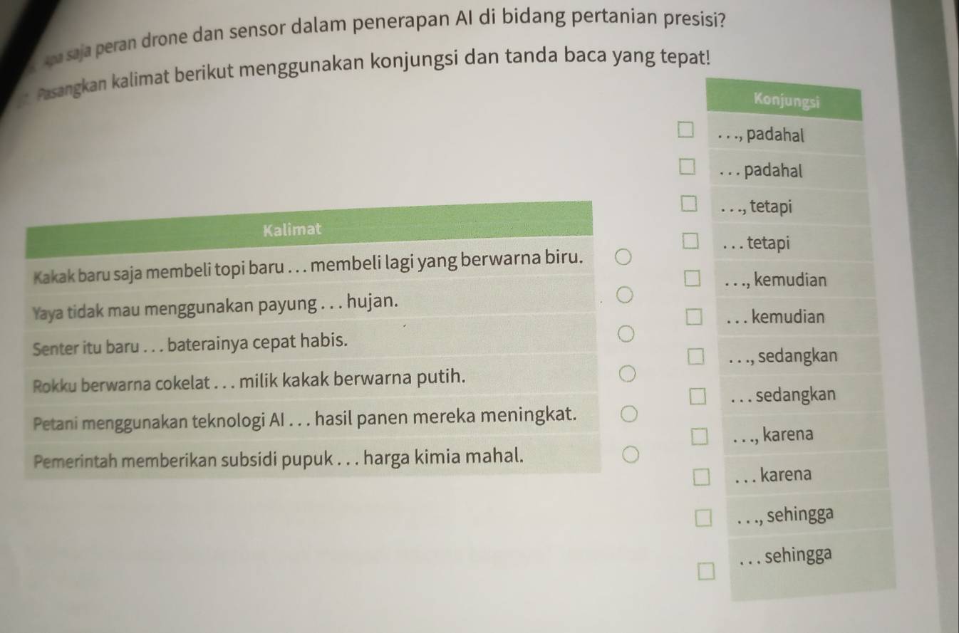 saja peran drone dan sensor dalam penerapan AI di bidang pertanian presisi?
Pasangkan kalimat berikut menggunakan konjungsi dan tanda baca yang tepat!
Konjungsi. . ., padahal
. . . padahal
Kalimat. . ., , tetapi. . . tetapi
Kakak baru saja membeli topi baru . . . membeli lagi yang berwarna biru.
Yaya tidak mau menggunakan payung . . . hujan.. . ., kemudian.. . kemudian
Senter itu baru . . . baterainya cepat habis.. . ., sedangkan
Rokku berwarna cokelat . . . milik kakak berwarna putih.. sedangkan
Petani menggunakan teknologi AI . . . hasil panen mereka meningkat.. . ., karena
Pemerintah memberikan subsidi pupuk . . . harga kimia mahal.
. karena
. . ., sehingga
. . . sehingga