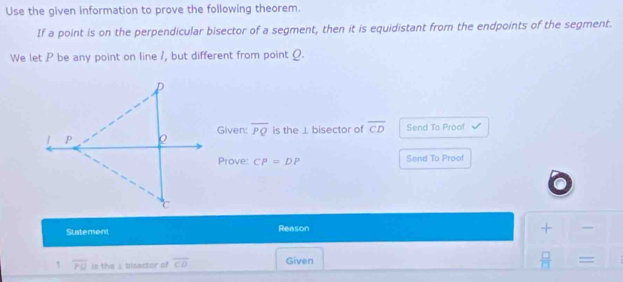 Use the given information to prove the following theorem. 
If a point is on the perpendicular bisector of a segment, then it is equidistant from the endpoints of the segment. 
We let P be any point on line /, but different from point Q. 
Given: overline PQ is the ⊥ bisector of overline CD Send To Proof 
Prove: CP=DP Send To Proof 
Statement Reason 
+ 
1 overline PO is the ) bisector of overline CD Given
 □ /□   =