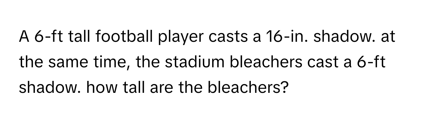 A 6-ft tall football player casts a 16-in. shadow. at the same time, the stadium bleachers cast a 6-ft shadow. how tall are the bleachers?