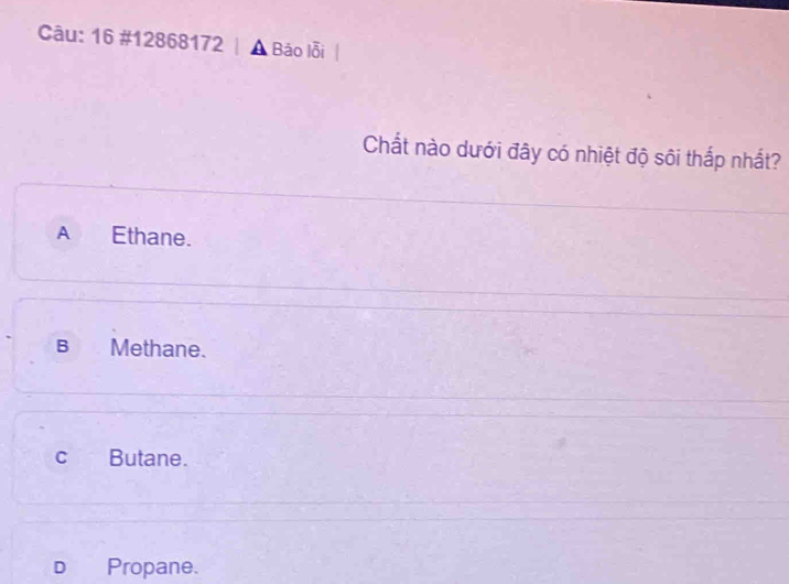 16 #12868172 | A Báo lỗi
Chất nào dưới đây có nhiệt độ sôi thắp nhất?
A Ethane.
B Methane.
cí Butane.
D Propane.