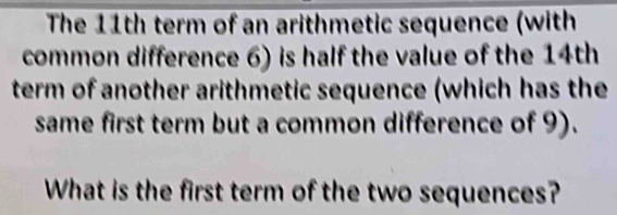 The 11th term of an arithmetic sequence (with 
common difference 6) is half the value of the 14th
term of another arithmetic sequence (which has the 
same first term but a common difference of 9). 
What is the first term of the two sequences?