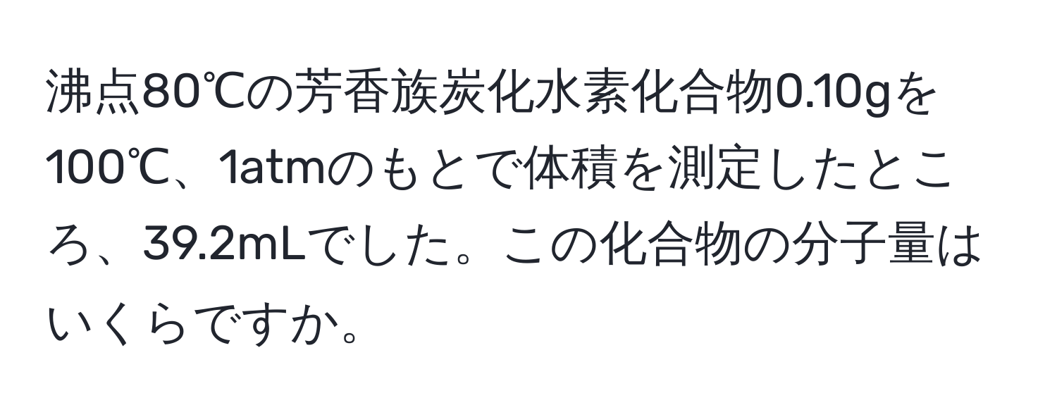 沸点80℃の芳香族炭化水素化合物0.10gを100℃、1atmのもとで体積を測定したところ、39.2mLでした。この化合物の分子量はいくらですか。