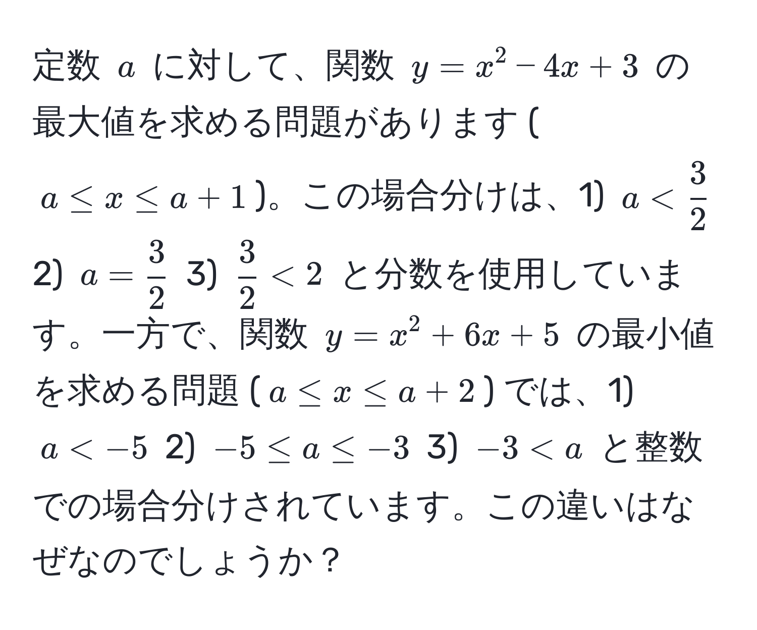 定数 $a$ に対して、関数 $y = x^(2 - 4x + 3$ の最大値を求める問題があります ($a ≤ x ≤ a + 1$)。この場合分けは、1) $a < frac3)2$ 2) $a =  3/2 $ 3) $ 3/2  < 2$ と分数を使用しています。一方で、関数 $y = x^2 + 6x + 5$ の最小値を求める問題 ($a ≤ x ≤ a + 2$) では、1) $a < -5$ 2) $-5 ≤ a ≤ -3$ 3) $-3 < a$ と整数での場合分けされています。この違いはなぜなのでしょうか？