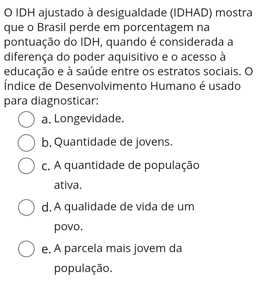 IDH ajustado à desigualdade (IDHAD) mostra
que o Brasil perde em porcentagem na
pontuação do IDH, quando é considerada a
diferença do poder aquisitivo e o acesso à
educação e à saúde entre os estratos sociais. O
Índice de Desenvolvimento Humano é usado
para diagnosticar:
a. Longevidade.
b. Quantidade de jovens.
c. A quantidade de população
ativa.
d. A qualidade de vida de um
povo.
e. A parcela mais jovem da
população.