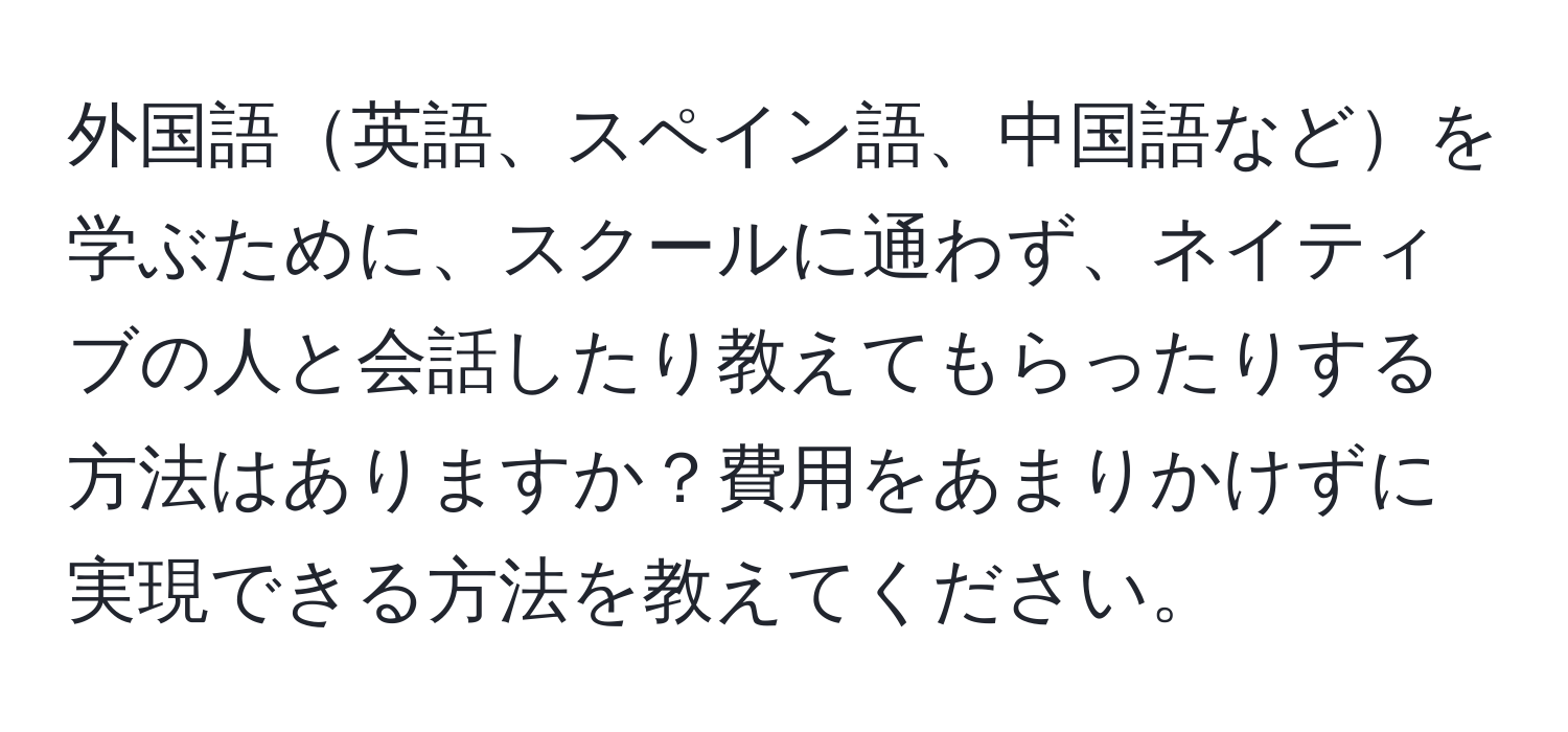 外国語英語、スペイン語、中国語などを学ぶために、スクールに通わず、ネイティブの人と会話したり教えてもらったりする方法はありますか？費用をあまりかけずに実現できる方法を教えてください。