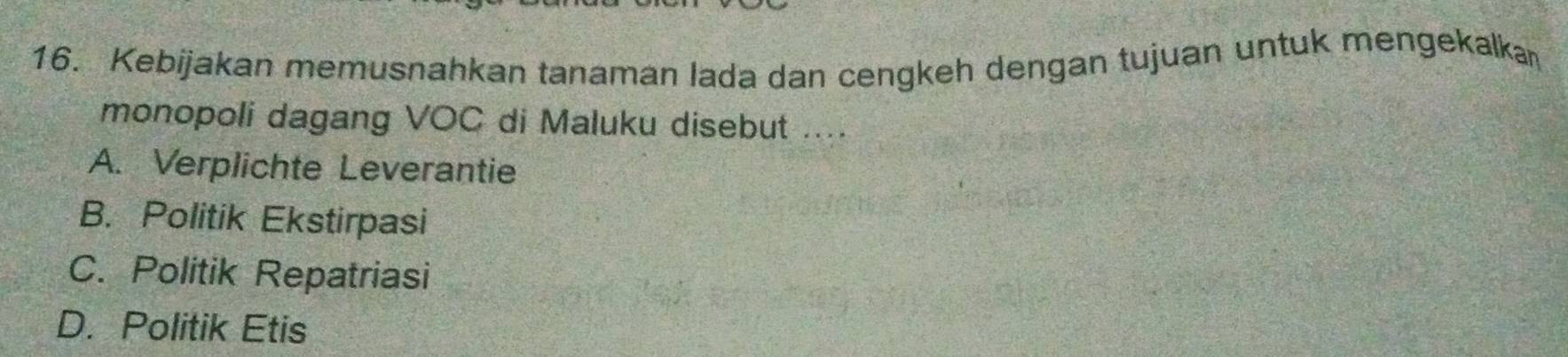 Kebijakan memusnahkan tanaman lada dan cengkeh dengan tujuan untuk mengekalkan
monopoli dagang VOC di Maluku disebut ....
A. Verplichte Leverantie
B. Politik Ekstirpasi
C. Politik Repatriasi
D. Politik Etis