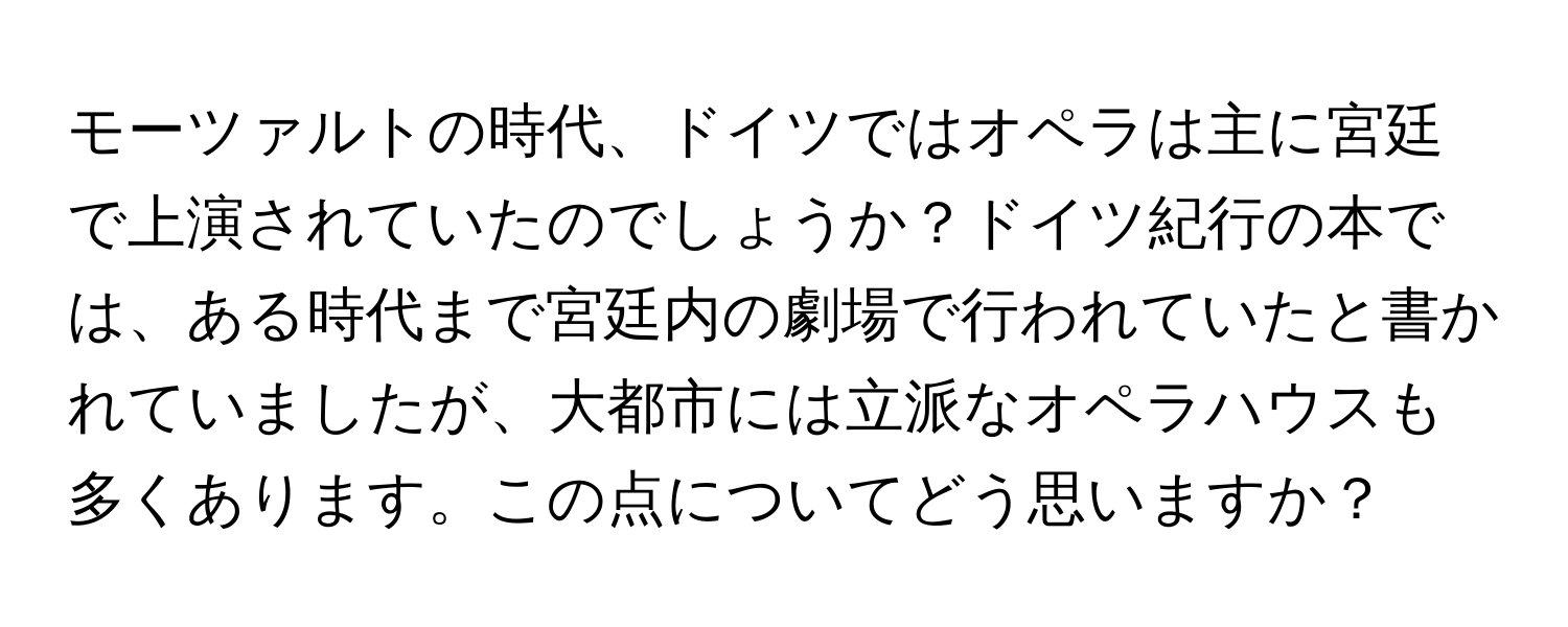 モーツァルトの時代、ドイツではオペラは主に宮廷で上演されていたのでしょうか？ドイツ紀行の本では、ある時代まで宮廷内の劇場で行われていたと書かれていましたが、大都市には立派なオペラハウスも多くあります。この点についてどう思いますか？