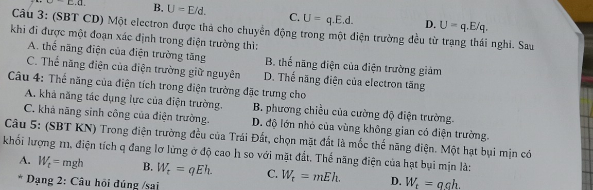 [.].
B. U=E/d. U=q.E.d. 
C.
D. U=q.E/q. 
Câu 3: (SBT CD) Một electron được thả cho chuyền động trong một điện trường đều từ trạng thái nghi. Sau
khi đi được một đoạn xác định trong điện trường thì:
A. thế năng điện của điện trường tăng B. thế năng điện của điện trường giảm
C. Thế năng điện của điện trường giữ nguyên D. Thế năng điện của electron tăng
Câu 4: Thế năng của điện tích trong điện trường đặc trưng cho
A. khả năng tác dụng lực của điện trường. B. phương chiều của cường độ điện trường.
C. khả năng sinh công của điện trường. D. độ lớn nhỏ của vùng không gian có điện trường.
Câu 5: (SBT KN) Trong điện trường đều của Trái Đất, chọn mặt đất là mốc thế năng điện. Một hạt bụi mịn có
khối lượng m, điện tích q đang lơ lửng ở độ cao h so với mặt đất. Thế năng điện của hạt bụi mịn là:
A. W_t=mgh
B. W_t=qEh. C. W_t=mEh. D. W_t=q_.h. 
* Dạng 2: Câu hỏi đúng /sai