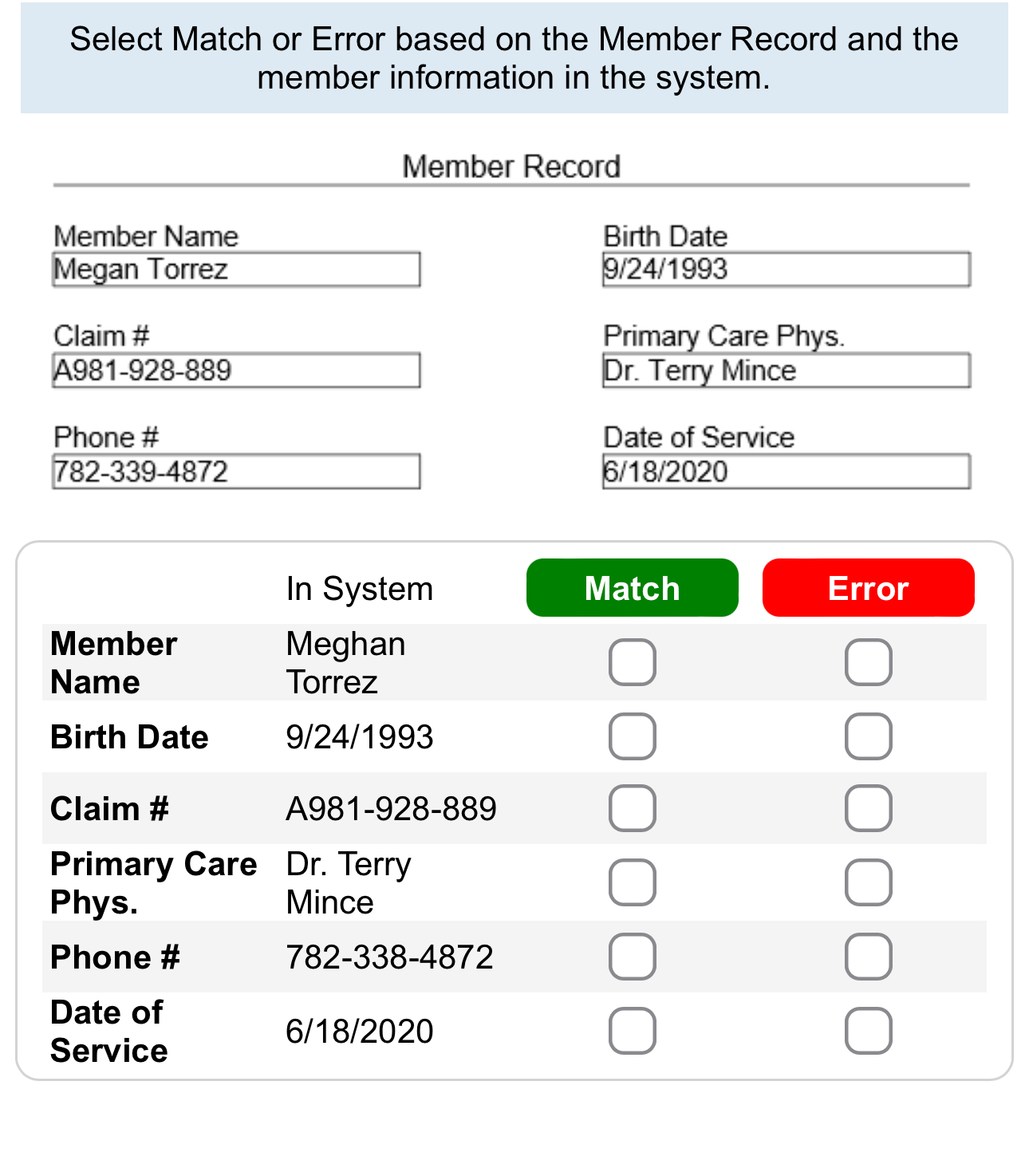 Select Match or Error based on the Member Record and the 
member information in the system. 
Member Record 
Member Name Birth Date 
Megan Torrez 9/24/1993 
Claim # Primary Care Phys. 
A981-928-889 Dr. Terry Mince 
Phone # Date of Service
782-339 -4872 6/18/2020