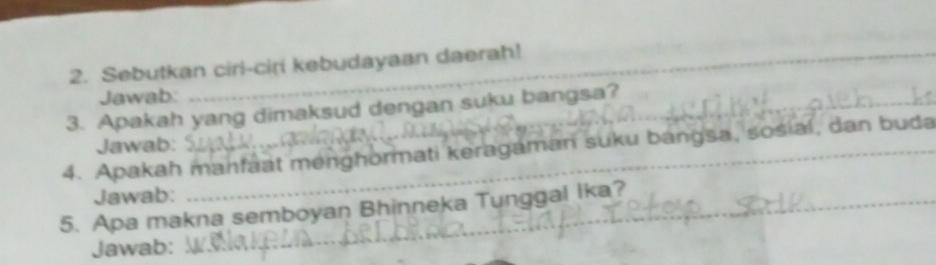 Sebutkan ciri-ciri kebudayaan daerah! 
Jawab: 
3. Apakah yang dimaksud dengan suku bangsa? 
4. Apakah manfaat menghormati keragaman suku bangsa, sosial, dan buda Jawab: 
Jawab: 
5. Apa makna semboyan Bhinneka Tunggal Ika? 
Jawab: