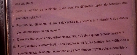 des végétaux. 
2. Dans la nutrition de la plante, quels sont les différents types de fonction des 
éléments nutritifs ? 
3. Pourquoi les éléments minéraux doivent-ils être fournis à la plante à des doses 
bien déterminées ou optimales ? 
4. Dans les interactions entre éléments nutritifs, qu'est-ce qu'un facteur limitant ? 
5. Pourquoi dans la détermination des besoins nutritifs des plantes, les méthodes à 
somme constante ne permettent pas une interprétation physiologique possible ?