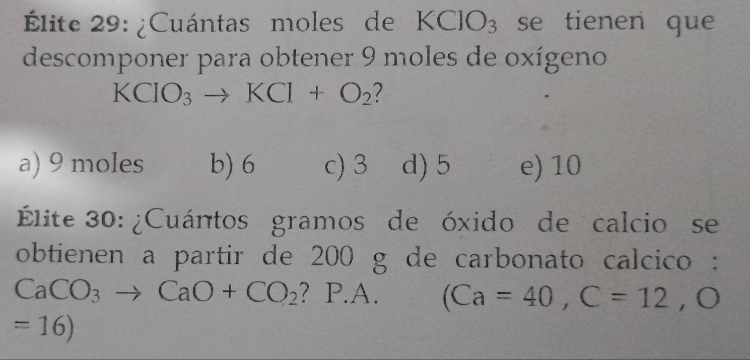 Élite 29: ¿Cuántas moles de KClO_3 se tienen que
descomponer para obtener 9 moles de oxígeno
KCIO_3to KCI+O_2
a) 9 moles b) 6 c) 3 d) 5 e) 10
Élite 30: ¿Cuántos gramos de óxido de calcio se
obtienen a partir de 200 g de carbonato calcico :
CaCO_3to CaO+CO_2 ? P.A. (Ca=40, C=12,O
=16)