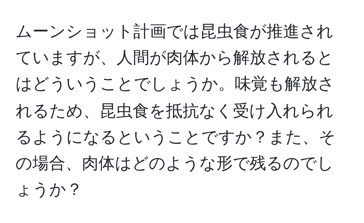 ムーンショット計画では昆虫食が推進されていますが、人間が肉体から解放されるとはどういうことでしょうか。味覚も解放されるため、昆虫食を抵抗なく受け入れられるようになるということですか？また、その場合、肉体はどのような形で残るのでしょうか？