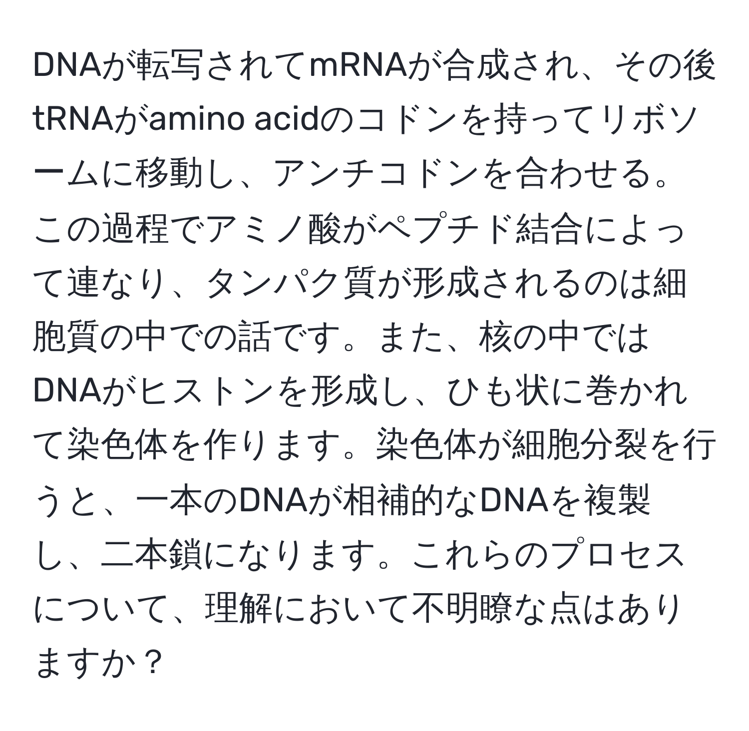 DNAが転写されてmRNAが合成され、その後tRNAがamino acidのコドンを持ってリボソームに移動し、アンチコドンを合わせる。この過程でアミノ酸がペプチド結合によって連なり、タンパク質が形成されるのは細胞質の中での話です。また、核の中ではDNAがヒストンを形成し、ひも状に巻かれて染色体を作ります。染色体が細胞分裂を行うと、一本のDNAが相補的なDNAを複製し、二本鎖になります。これらのプロセスについて、理解において不明瞭な点はありますか？