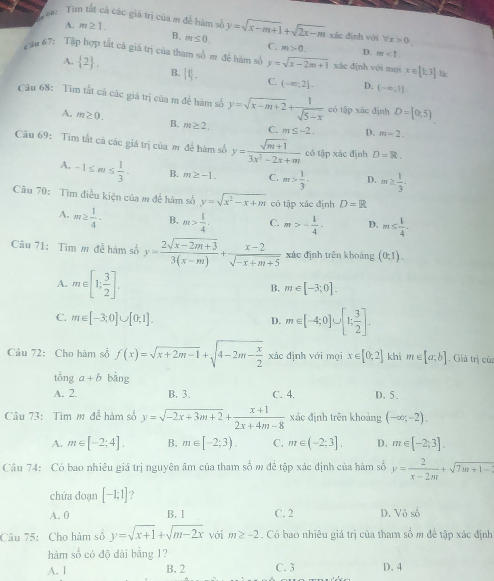 166:  Tìm tất cả các giá trị của m đề hàm số y=sqrt(x-m+1)+sqrt(2x-m) xác định với forall x>0
A. m≥ 1.
B. m≤ 0. C. m>0.
Cầu 67: Tập hợp tất cả giá trị của tham số m để hàm số y=sqrt(x-2m+1) xác định với mọi x∈ [1;3] là:
A.  2 .
D. m<1.
B.  1 .
C. (-∈fty ;2]. D. (-∈fty ,1].
Câu 68: Tìm tất cả các giá trị của m để hàm số y=sqrt(x-m+2)+ 1/sqrt(5-x)  có tập xác định D=[0;5)
B. m≥ 2.
A. m≥ 0. m≤ -2. D. m=2.
C.
Câu 69: Tìm tất cả các giá trị của m để hàm số y= (sqrt(m+1))/3x^2-2x+m  có tập xác định D=R.
A. -1≤ m≤  1/3 . B. m≥ -1. C. m> 1/3 ·
D. m≥  1/3 ·
Câu 70: Tìm điều kiện của m để hàm số y=sqrt(x^2-x+m) có tập xác định D=R
A. m≥  1/4 ·
B. m> 1/4 . m>- l/4 . D. m≤  l/4 .
C.
Câu 71: Tìm m để hàm số y= (2sqrt(x-2m+3))/3(x-m) + (x-2)/sqrt(-x+m+5)  xác định trên khoảng (0;1).
A. m∈ [1; 3/2 ].
B. m∈ [-3;0].
C. m∈ [-3;0]∪ [0;1].
D. m∈ [-4;0]∪ [1; 3/2 ].
Câu 72: Cho hàm số f(x)=sqrt(x+2m-1)+sqrt(4-2m-frac x)2 xác định với mọi x∈ [0;2] khi m∈ [a;b]. Giả trị của
tổng a+b bằng
A. 2. B. 3. C. 4. D. 5.
Câu 73: Tìm m để hàm số y=sqrt(-2x+3m+2)+ (x+1)/2x+4m-8  xác định trên khoảng (-∈fty ;-2).
A. m∈ [-2;4]. B. m∈ [-2;3). C. m∈ (-2;3]. D. m∈ [-2;3].
Câu 74: Có bao nhiêu giá trị nguyên âm của tham số m để tập xác định của hàm số y= 2/x-2m +sqrt(7m+1-2)
chứa đoạn [-1;1] ?
A. 0 B. 1 C. 2 D. Vô số
Câu 75: Cho hàm số y=sqrt(x+1)+sqrt(m-2x) với m≥ -2. Có bao nhiêu giá trị của tham số m để tập xác định
hàm số có độ dài bằng 1?
A. 1 B. 2 C. 3 D. 4