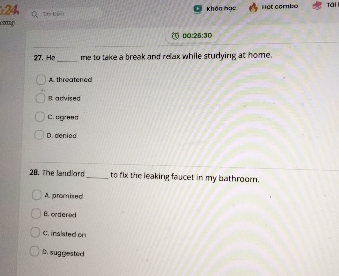 Khóa học Hot combo Tài 
24 Tìm kiếm
ương
00:26:30 
_
27. He me to take a break and relax while studying at home.
A. threatened
B. advised
C. agreed
D. denied
28. The landlord _to fix the leaking faucet in my bathroom.
A. promised
B. ordered
C. insisted on
D. suggested