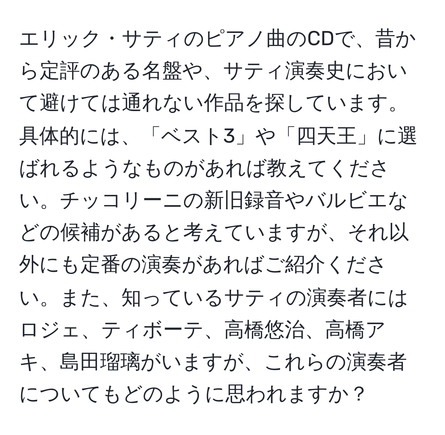 エリック・サティのピアノ曲のCDで、昔から定評のある名盤や、サティ演奏史において避けては通れない作品を探しています。具体的には、「ベスト3」や「四天王」に選ばれるようなものがあれば教えてください。チッコリーニの新旧録音やバルビエなどの候補があると考えていますが、それ以外にも定番の演奏があればご紹介ください。また、知っているサティの演奏者にはロジェ、ティボーテ、高橋悠治、高橋アキ、島田瑠璃がいますが、これらの演奏者についてもどのように思われますか？