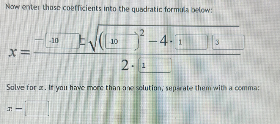 Now enter those coefficients into the quadratic formula below:
x=frac -[10]± sqrt((10□ )^2)-4· [1]32· □ 
Solve for x. If you have more than one solution, separate them with a comma:
x=□