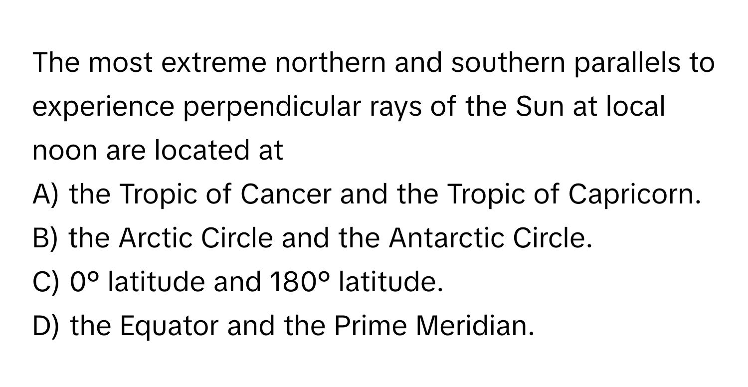 The most extreme northern and southern parallels to experience perpendicular rays of the Sun at local noon are located at

A) the Tropic of Cancer and the Tropic of Capricorn. 
B) the Arctic Circle and the Antarctic Circle. 
C) 0° latitude and 180° latitude. 
D) the Equator and the Prime Meridian.