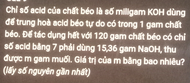 Chỉ số acid của chất béo là số miligam KOH dùng 
để trung hoà acid béo tự do có trong 1 gam chất 
béo. Để tác dụng hết với 120 gam chất béo có chỉ 
số acid bằng 7 phải dùng 15, 36 gam NaOH, thu 
được m gam muối. Giá trị của m bằng bao nhiêu? 
(lấy số nguyên gần nhất)