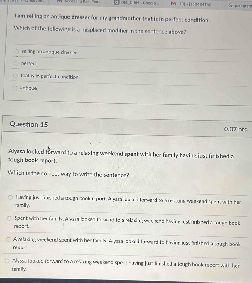 Access to Past Yea... G DIB_DIBN - Google... ◣ (10) - j25043411@... paragrap
I am selling an antique dresser for my grandmother that is in perfect condition.
Which of the following is a misplaced modifer in the sentence above?
selling an antique dresser
perfect
that is in perfect condition
antique
Question 15 0.07 pts
Alyssa looked forward to a relaxing weekend spent with her family having just fnished a
tough book report.
Which is the correct way to write the sentence?
Having just finished a tough book report, Alyssa looked forward to a relaxing weekend spent with her
family.
Spent with her family, Alyssa looked forward to a relaxing weekend having just finished a tough book
report.
A relaxing weekend spent with her family, Alyssa looked forward to having just fnished a tough book
report.
Alyssa looked forward to a relaxing weekend spent having just finished a tough book report with her
family.