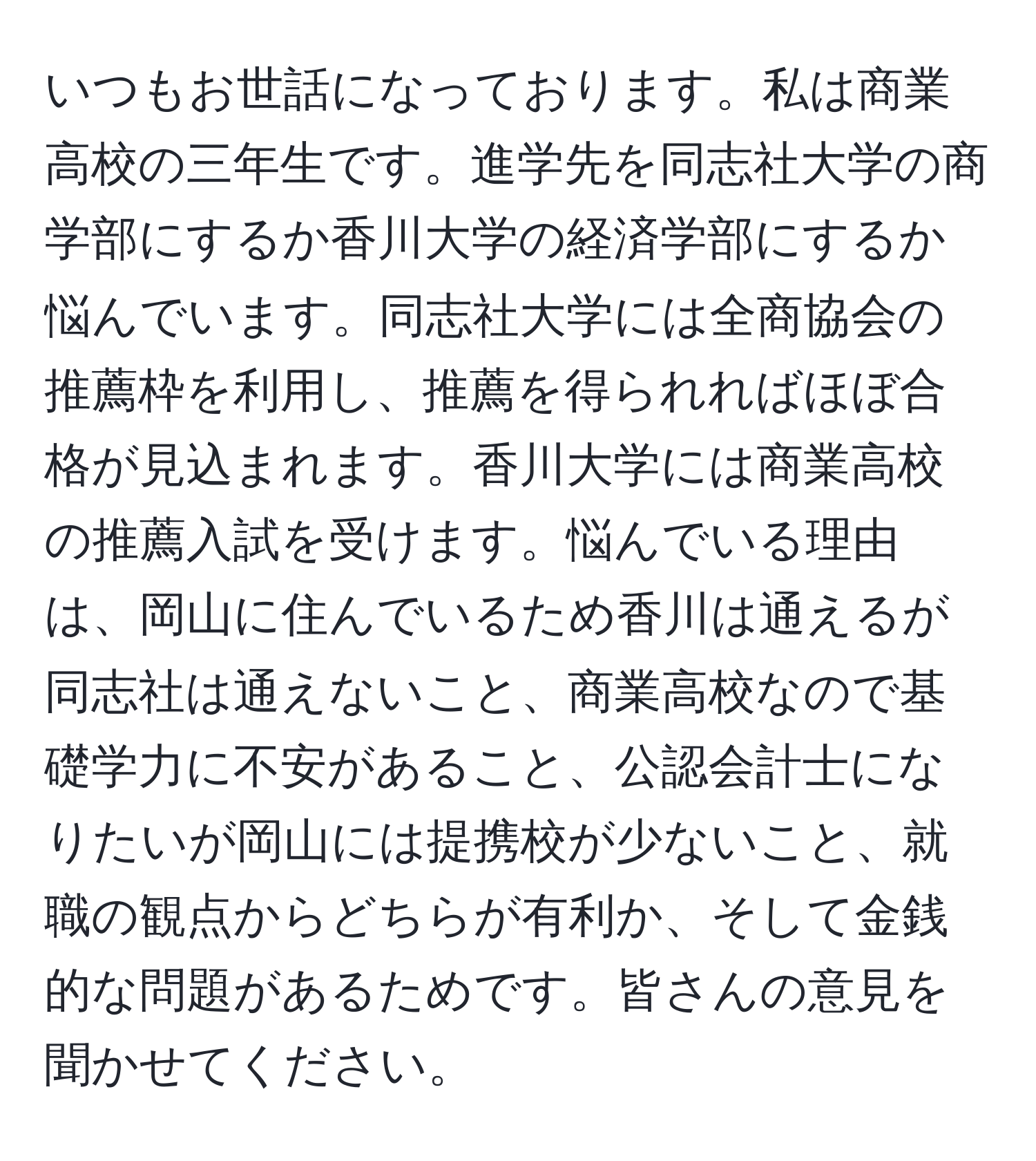 いつもお世話になっております。私は商業高校の三年生です。進学先を同志社大学の商学部にするか香川大学の経済学部にするか悩んでいます。同志社大学には全商協会の推薦枠を利用し、推薦を得られればほぼ合格が見込まれます。香川大学には商業高校の推薦入試を受けます。悩んでいる理由は、岡山に住んでいるため香川は通えるが同志社は通えないこと、商業高校なので基礎学力に不安があること、公認会計士になりたいが岡山には提携校が少ないこと、就職の観点からどちらが有利か、そして金銭的な問題があるためです。皆さんの意見を聞かせてください。