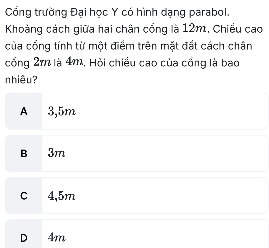 Cổng trường Đại học Y có hình dạng parabol.
Khoảng cách giữa hai chân cổng là 12m. Chiều cao
của cổng tính từ một điểm trên mặt đất cách chân
cổng 2m là 4m. Hỏi chiều cao của cổng là bao
nhiêu?
A 3,5m
B 3m
c 4,5m
D 4m