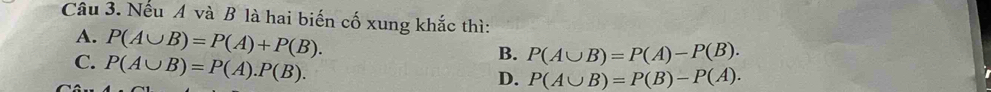 Nếu A và B là hai biến cố xung khắc thì:
A. P(A∪ B)=P(A)+P(B).
C. P(A∪ B)=P(A).P(B).
B. P(A∪ B)=P(A)-P(B).
D. P(A∪ B)=P(B)-P(A).