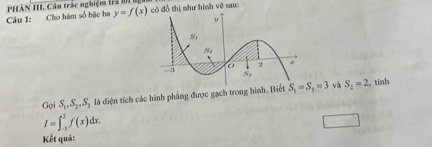 PHÀN III. Câu trắc nghiệm trả lời ngài có đồ thị như hình vẽ sau:
Câu 1: Cho hàm số bậc ba y=f(x)
Gọi S_1,S_2,S_3 là diện tích các hình phẳng được gạch trong hình. Biết  và S_2=2 , tính
I=∈t _(-3)^2f(x)dx.
Kết quả: