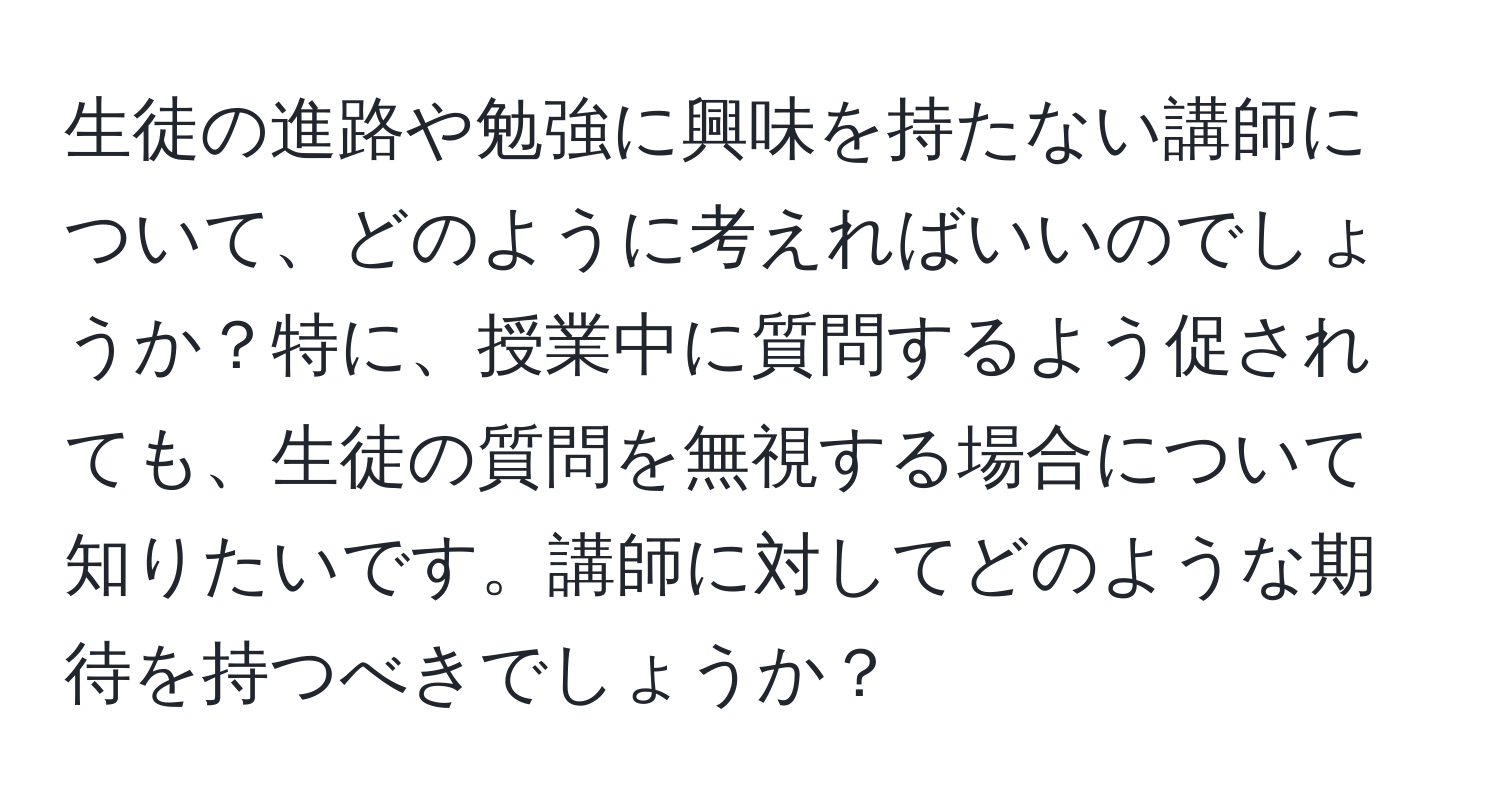 生徒の進路や勉強に興味を持たない講師について、どのように考えればいいのでしょうか？特に、授業中に質問するよう促されても、生徒の質問を無視する場合について知りたいです。講師に対してどのような期待を持つべきでしょうか？