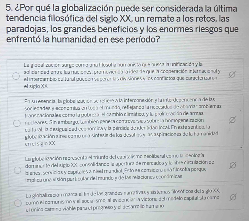 ¿Por qué la globalización puede ser considerada la última
tendencia filosófica del siglo XX, un remate a los retos, las
paradojas, los grandes beneficios y los enormes riesgos que
enfrentó la humanidad en ese período?
La globalización surge como una filosofía humanista que busca la unificación y la
solidaridad entre las naciones, promoviendo la idea de que la cooperación internacional y
el intercambio cultural pueden superar las divisiones y los conflictos que caracterizaron
el siglo XX
En su esencia, la globalización se refiere a la interconexión y la interdependencia de las
sociedades y economías en todo el mundo, reflejando la necesidad de abordar problemas
transnacionales como la pobreza, el cambio climático, y la proliferación de armas
nucleares. Sin embargo, también genera controversias sobre la homogeneización
cultural, la desigualdad económica y la pérdida de identidad local. En este sentido, la
globalización sirve como una síntesis de los desafíos y las aspiraciones de la humanidad
en el siglo XX
La globalización representa el triunfo del capitalismo neoliberal como la ideología
dominante del siglo XX, consolidando la apertura de mercados y la libre circulación de
bienes, servicios y capitales a nivel mundial. Esto se considera una filosofía porque
implica una visión particular del mundo y de las relaciones económicas
La globalización marca el fin de las grandes narrativas y sistemas filosóficos del siglo XX,
como el comunismo y el socialismo, al evidenciar la victoria del modelo capitalista como
el único camino viable para el progreso y el desarrollo humano